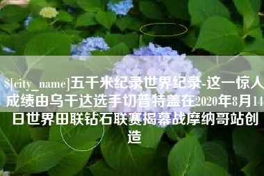 阳谷五千米纪录世界纪录-这一惊人成绩由乌干达选手切普特盖在2020年8月14日世界田联钻石联赛揭幕战摩纳哥站创造