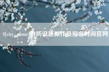 阳谷消防设施操作员报名时间官网