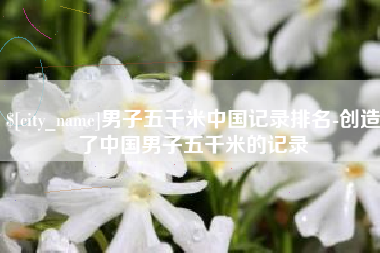 阳谷男子五千米中国记录排名-创造了中国男子五千米的记录