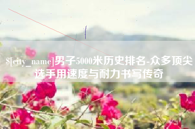 阳谷男子5000米历史排名-众多顶尖选手用速度与耐力书写传奇